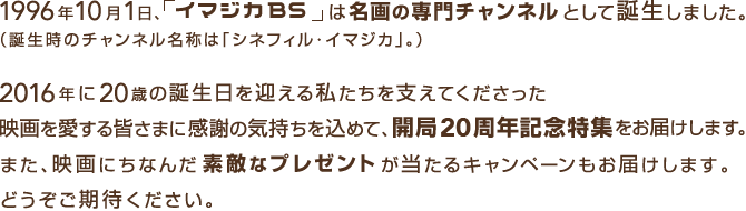 1996年10月1日、「イマジカBS」は名画の専門チャンネルとして誕生しました。(誕生時のチャンネル名称は「シネフィル・イマジカ」。)2016年に20歳の誕生日を迎える私たちを支えてくださった映画を愛する皆さまに感謝の気持ちを込めて、開局20周年記念特集をお届けします。また、映画にちなんだ素敵なプレゼントが当たるキャンペーンもお届けします。どうぞご期待ください