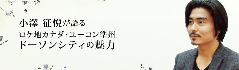 小澤 征悦が語るロケ地カナダ・ユーコン準州ドーソンシティの魅力