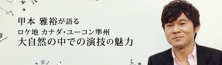 甲本 雅裕が語る ロケ地 カナダ・ユーコン準州 大自然の中での演技の魅力