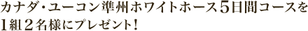 カナダ･ユーコン準州ホワイトホース５日間コースを １組２名様にプレゼント！