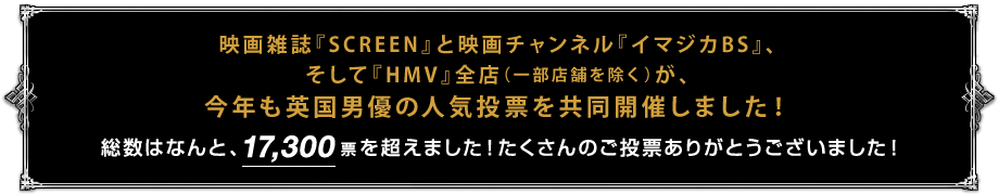 映画雑誌『SCREEN』と映画チャンネル『イマジカBS』、そして『HMV』全店（一部店舗を除く）が、今年も英国男優の人気投票を共同開催しました！総数はなんと、17,300票を超えました！たくさんのご投票ありがとうございました！